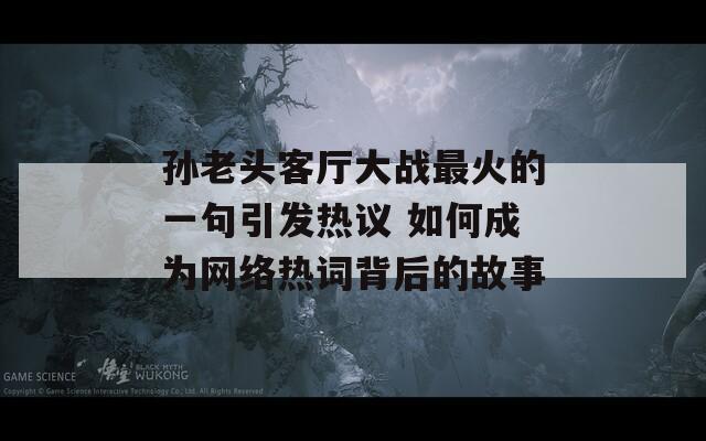 孙老头客厅大战最火的一句引发热议 如何成为网络热词背后的故事