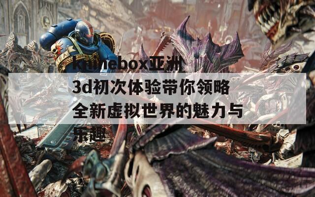 kninebox亚洲3d初次体验带你领略全新虚拟世界的魅力与乐趣