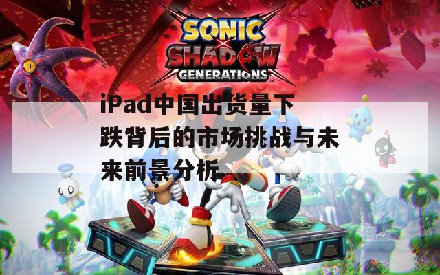 iPad中国出货量下跌背后的市场挑战与未来前景分析