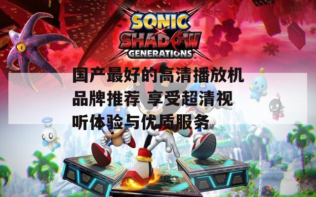 国产最好的高清播放机品牌推荐 享受超清视听体验与优质服务
