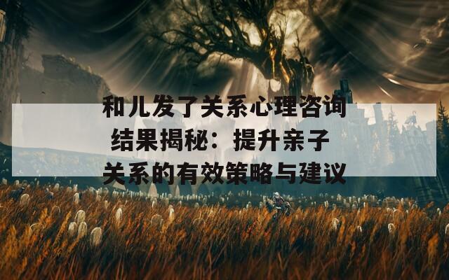 和儿发了关系心理咨询 结果揭秘：提升亲子关系的有效策略与建议
