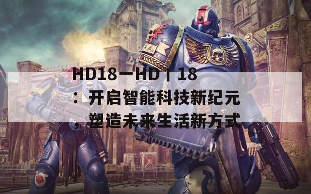 HD18一HD丨18：开启智能科技新纪元，塑造未来生活新方式