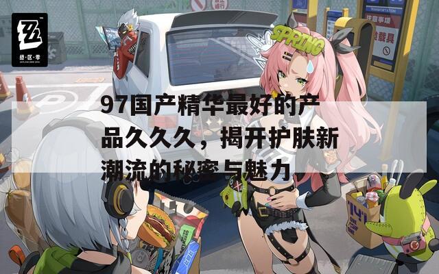 97国产精华最好的产品久久久，揭开护肤新潮流的秘密与魅力