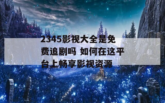 2345影视大全是免费追剧吗 如何在这平台上畅享影视资源