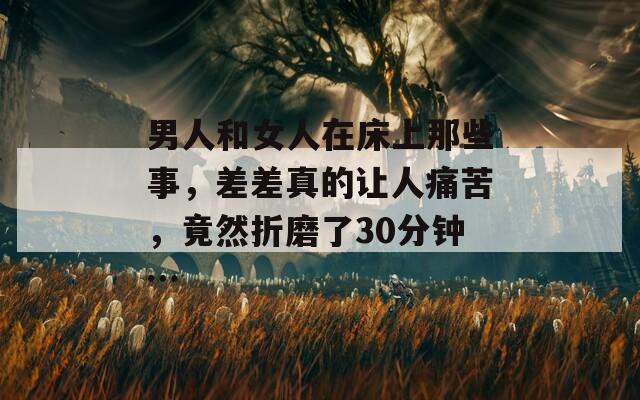 男人和女人在床上那些事，差差真的让人痛苦，竟然折磨了30分钟…