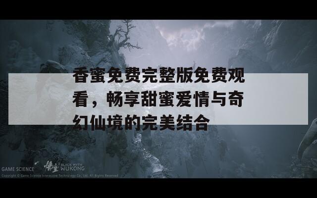 香蜜免费完整版免费观看，畅享甜蜜爱情与奇幻仙境的完美结合