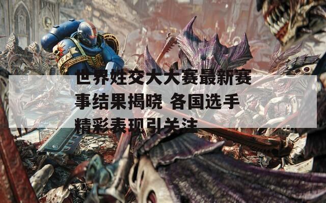 世界姓交大大赛最新赛事结果揭晓 各国选手精彩表现引关注