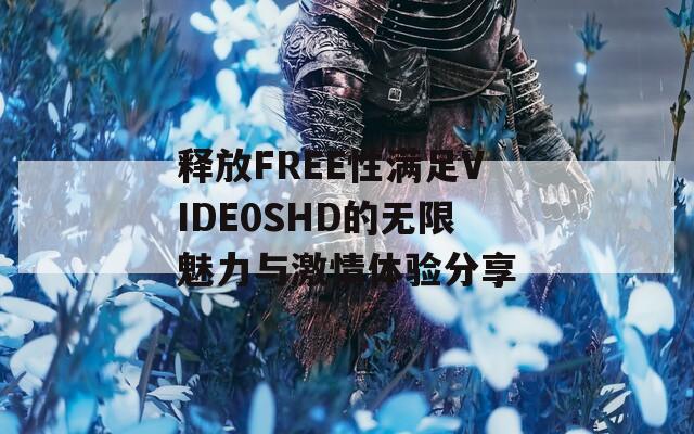 释放FREE性满足VIDE0SHD的无限魅力与激情体验分享
