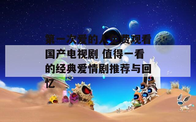 第一次爱的人免费观看国产电视剧 值得一看的经典爱情剧推荐与回忆