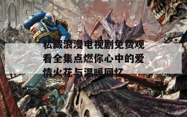 私藏浪漫电视剧免费观看全集点燃你心中的爱情火花与温暖回忆