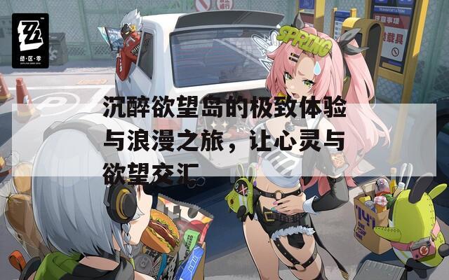 沉醉欲望岛的极致体验与浪漫之旅，让心灵与欲望交汇