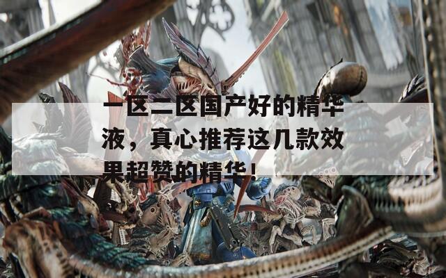 一区二区国产好的精华液，真心推荐这几款效果超赞的精华！