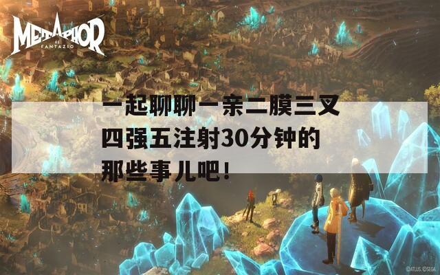 一起聊聊一亲二膜三叉四强五注射30分钟的那些事儿吧！