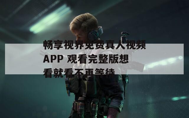 畅享视界免费真人视频APP 观看完整版想看就看不再等待