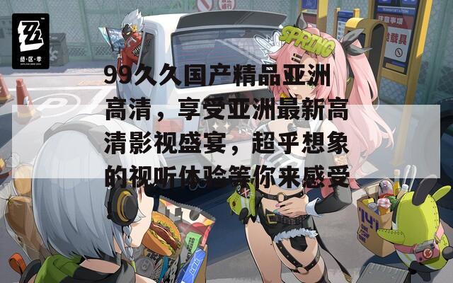 99久久国产精品亚洲高清，享受亚洲最新高清影视盛宴，超乎想象的视听体验等你来感受！