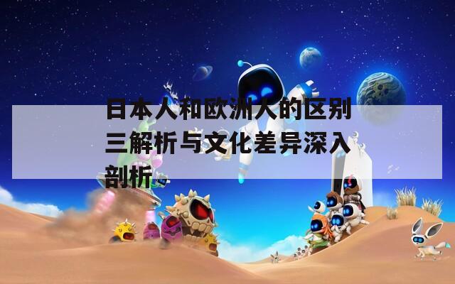 日本人和欧洲人的区别三解析与文化差异深入剖析