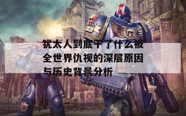 犹太人到底干了什么被全世界仇视的深层原因与历史背景分析