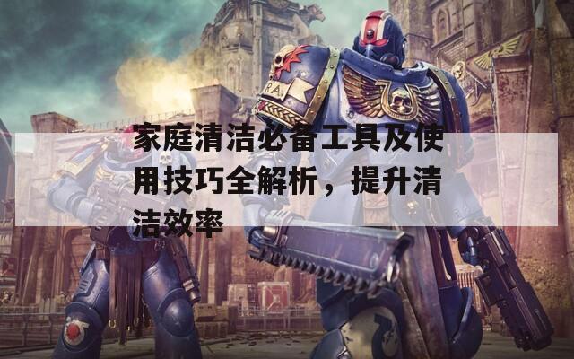 家庭清洁必备工具及使用技巧全解析，提升清洁效率