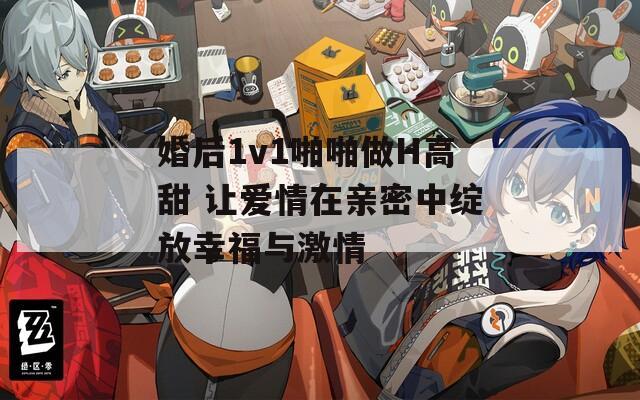 婚后1v1啪啪做H高甜 让爱情在亲密中绽放幸福与激情