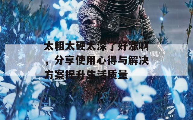 太粗太硬太深了好涨啊，分享使用心得与解决方案提升生活质量