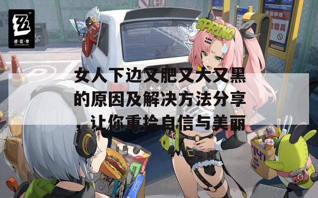女人下边又肥又大又黑的原因及解决方法分享，让你重拾自信与美丽