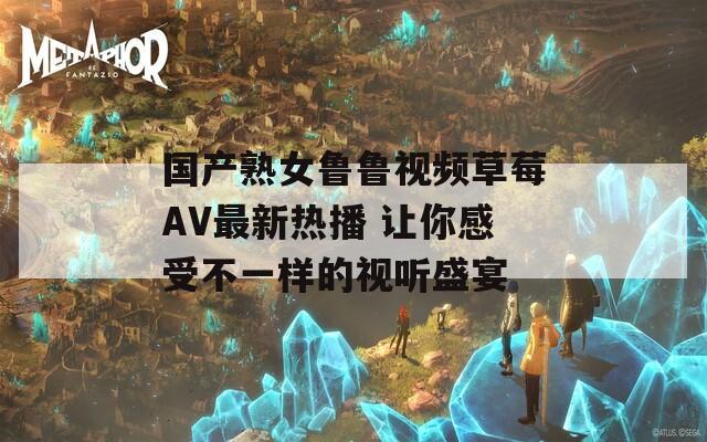 国产熟女鲁鲁视频草莓AV最新热播 让你感受不一样的视听盛宴