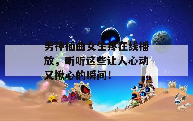 男神插曲女生疼在线播放，听听这些让人心动又揪心的瞬间！