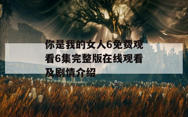 你是我的女人6免费观看6集完整版在线观看及剧情介绍