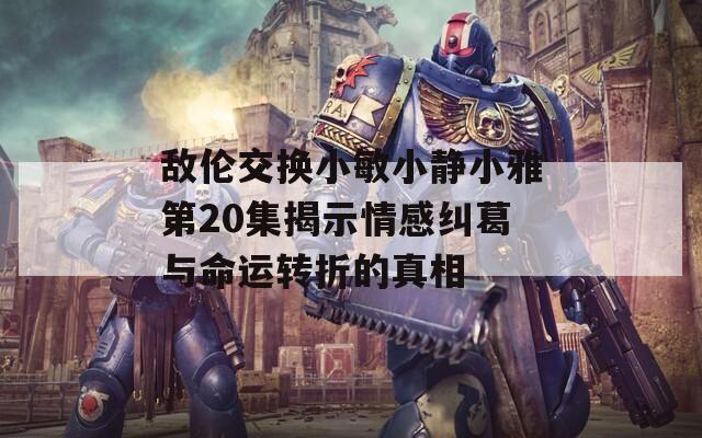 敌伦交换小敏小静小雅第20集揭示情感纠葛与命运转折的真相