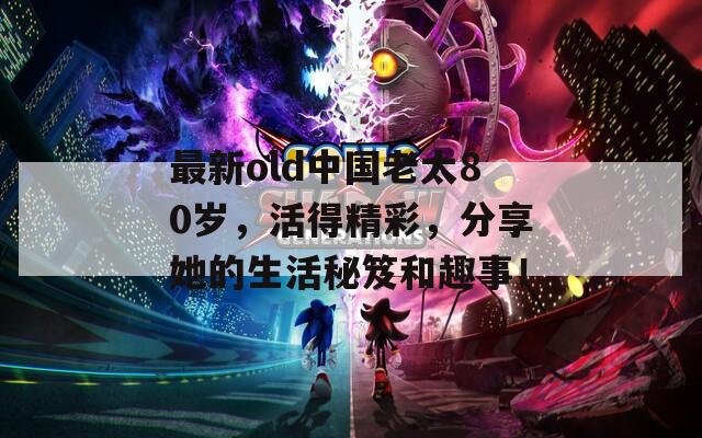 最新old中国老太80岁，活得精彩，分享她的生活秘笈和趣事！