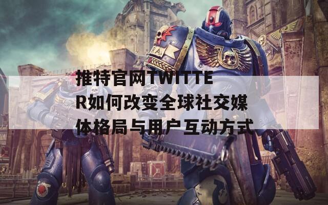 推特官网TWITTER如何改变全球社交媒体格局与用户互动方式