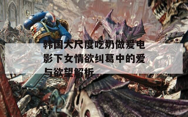 韩国大尺度吃奶做爰电影下女情欲纠葛中的爱与欲望解析
