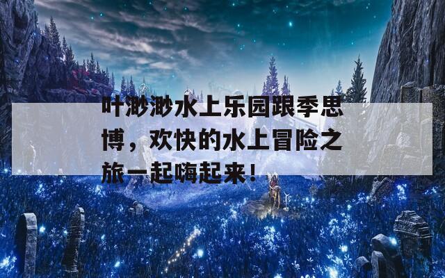 叶渺渺水上乐园跟季思博，欢快的水上冒险之旅一起嗨起来！