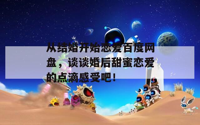 从结婚开始恋爱百度网盘，谈谈婚后甜蜜恋爱的点滴感受吧！