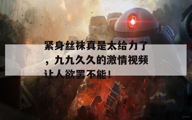 紧身丝袜真是太给力了，九九久久的激情视频让人欲罢不能！