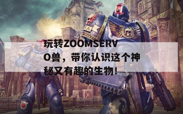 玩转ZOOMSERVO兽，带你认识这个神秘又有趣的生物！