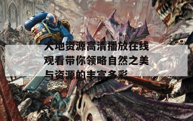 大地资源高清播放在线观看带你领略自然之美与资源的丰富多彩