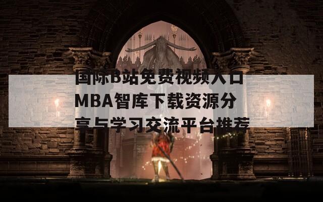 国际B站免费视频入口MBA智库下载资源分享与学习交流平台推荐