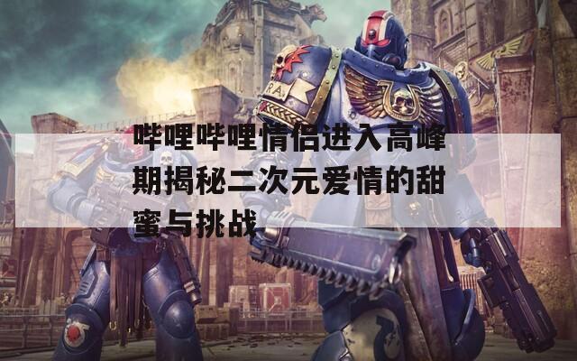 哔哩哔哩情侣进入高峰期揭秘二次元爱情的甜蜜与挑战