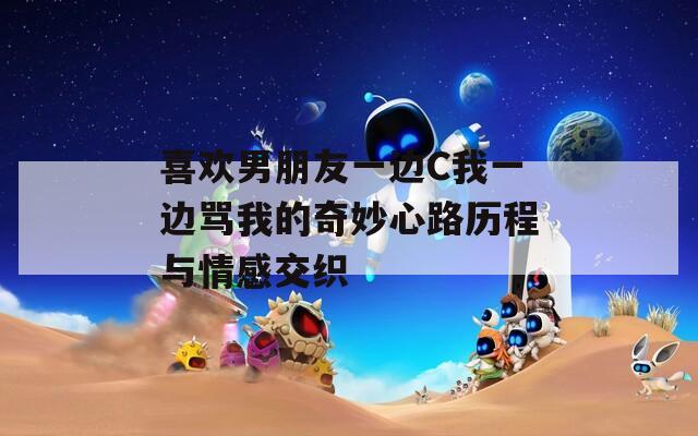 喜欢男朋友一边C我一边骂我的奇妙心路历程与情感交织