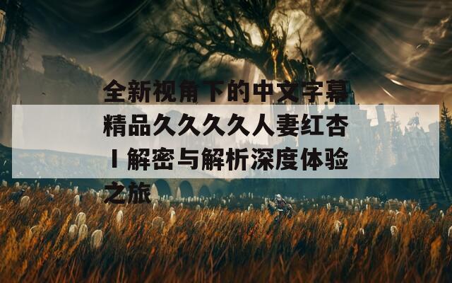 全新视角下的中文字幕精品久久久久人妻红杏Ⅰ解密与解析深度体验之旅