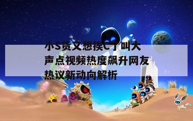 小S货又想挨C了叫大声点视频热度飙升网友热议新动向解析