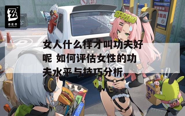 女人什么样才叫功夫好呢 如何评估女性的功夫水平与技巧分析