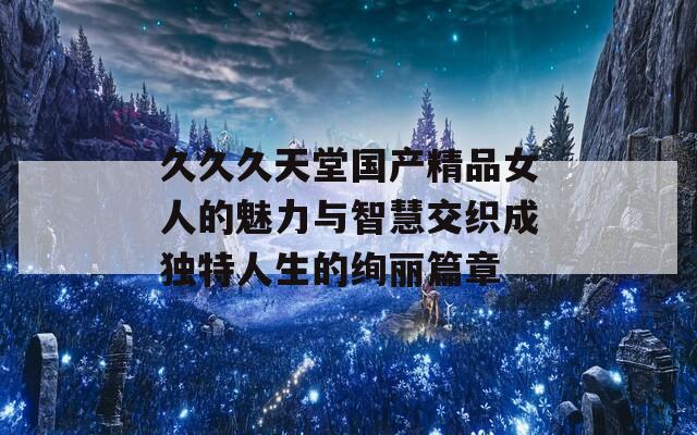 久久久天堂国产精品女人的魅力与智慧交织成独特人生的绚丽篇章