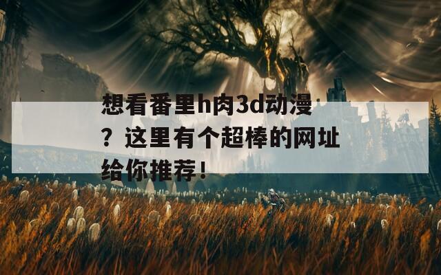 想看番里h肉3d动漫？这里有个超棒的网址给你推荐！
