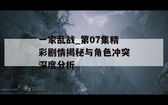 一家乱战_第07集精彩剧情揭秘与角色冲突深度分析
