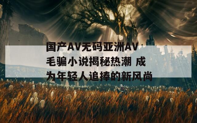国产AV无码亚洲AV毛骗小说揭秘热潮 成为年轻人追捧的新风尚