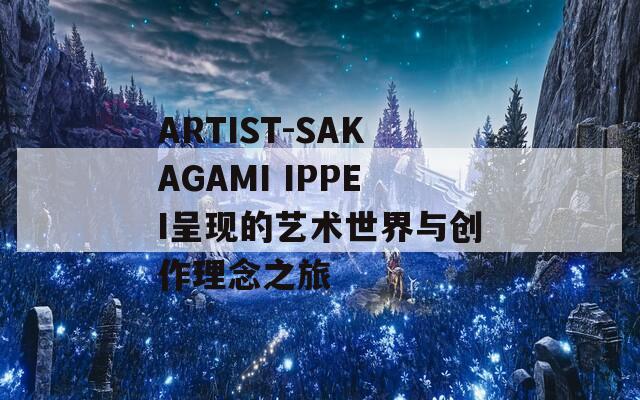 ARTIST-SAKAGAMI IPPEI呈现的艺术世界与创作理念之旅