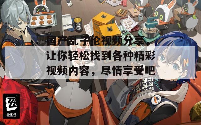 国产乱子伦视频分享，让你轻松找到各种精彩视频内容，尽情享受吧！
