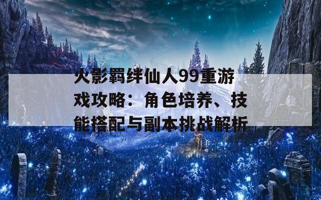 火影羁绊仙人99重游戏攻略：角色培养、技能搭配与副本挑战解析